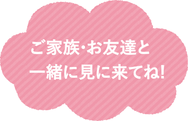 ご家族・お友達と一緒に見に来てね！