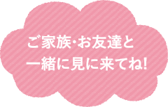 ご家族・お友達と一緒に見に来てね！